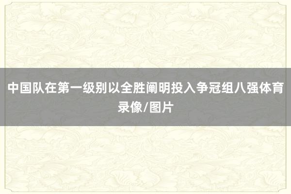 中国队在第一级别以全胜阐明投入争冠组八强体育录像/图片