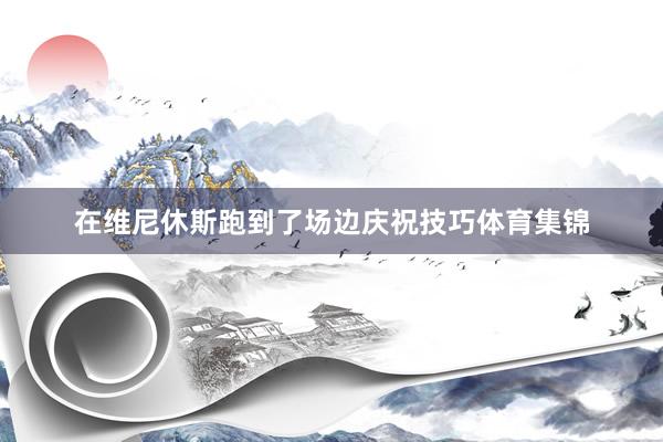 在维尼休斯跑到了场边庆祝技巧体育集锦