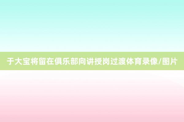 于大宝将留在俱乐部向讲授岗过渡体育录像/图片