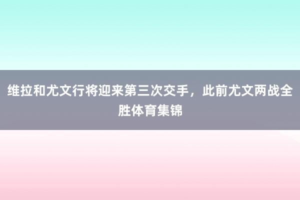 维拉和尤文行将迎来第三次交手，此前尤文两战全胜体育集锦