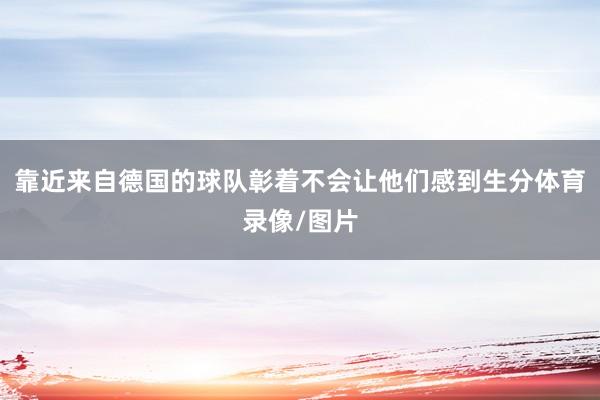 靠近来自德国的球队彰着不会让他们感到生分体育录像/图片