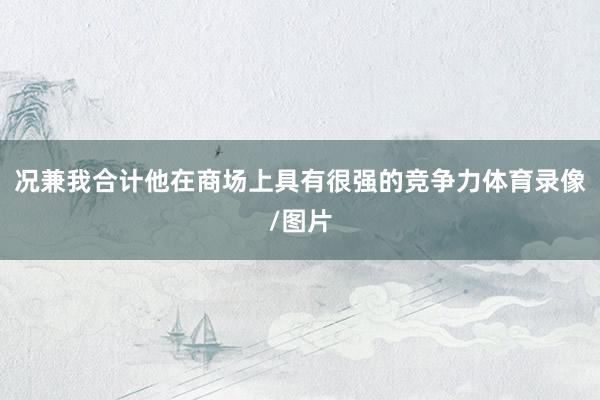 况兼我合计他在商场上具有很强的竞争力体育录像/图片