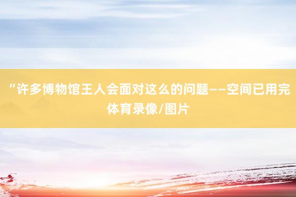 “许多博物馆王人会面对这么的问题——空间已用完体育录像/图片