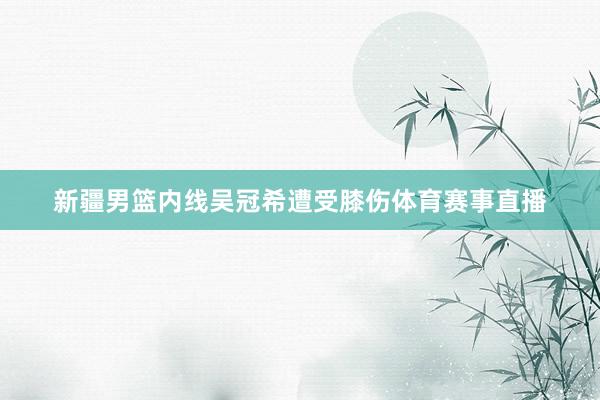 新疆男篮内线吴冠希遭受膝伤体育赛事直播