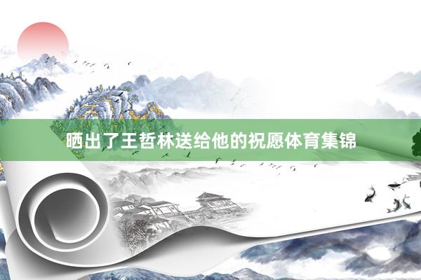 晒出了王哲林送给他的祝愿体育集锦
