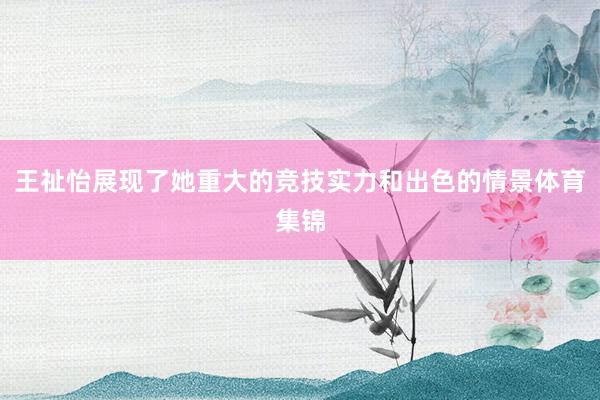 王祉怡展现了她重大的竞技实力和出色的情景体育集锦