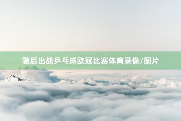 随后出战乒乓球欧冠比赛体育录像/图片