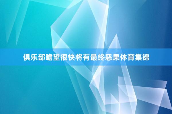 俱乐部瞻望很快将有最终恶果体育集锦