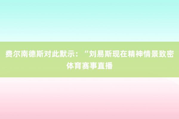 费尔南德斯对此默示：“刘易斯现在精神情景致密体育赛事直播