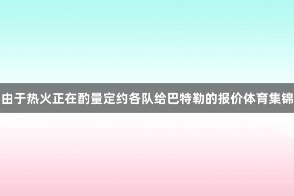 由于热火正在酌量定约各队给巴特勒的报价体育集锦