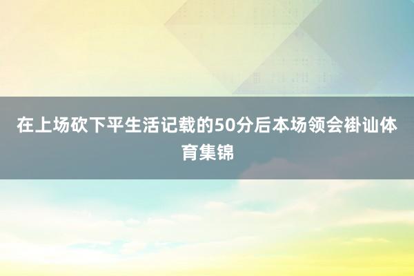 在上场砍下平生活记载的50分后本场领会褂讪体育集锦