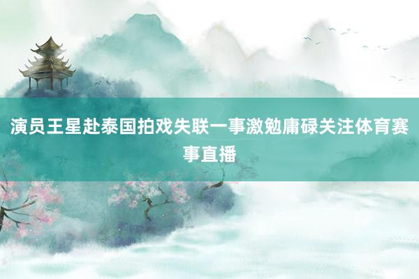 演员王星赴泰国拍戏失联一事激勉庸碌关注体育赛事直播