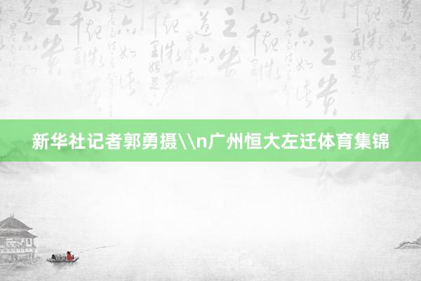 新华社记者郭勇摄\n广州恒大左迁体育集锦