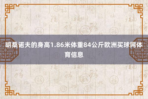胡桑诺夫的身高1.86米体重84公斤欧洲买球网体育信息