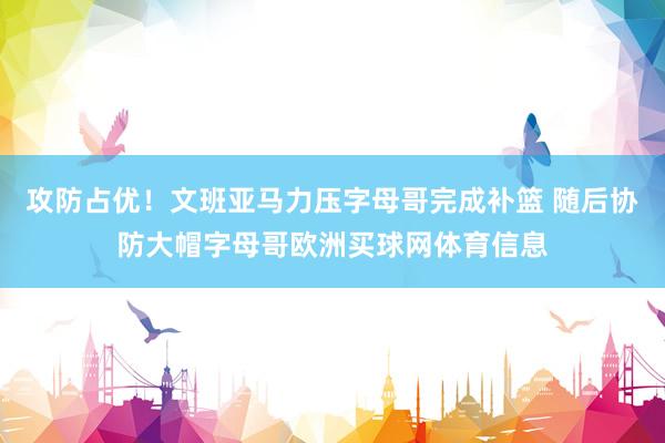 攻防占优！文班亚马力压字母哥完成补篮 随后协防大帽字母哥欧洲买球网体育信息
