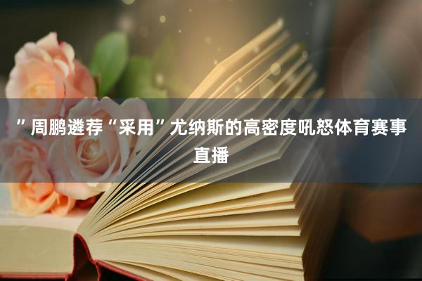 ”周鹏遴荐“采用”尤纳斯的高密度吼怒体育赛事直播