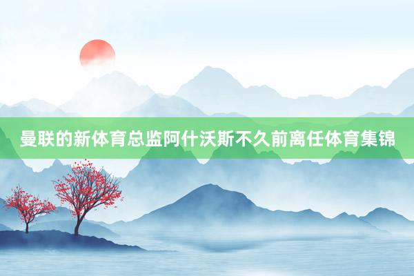 曼联的新体育总监阿什沃斯不久前离任体育集锦