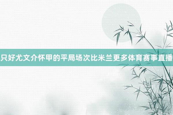 只好尤文介怀甲的平局场次比米兰更多体育赛事直播