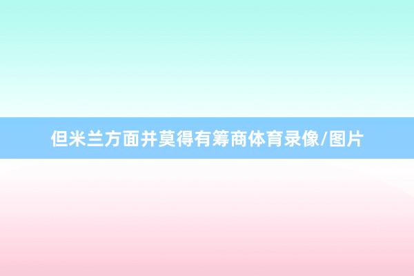 但米兰方面并莫得有筹商体育录像/图片