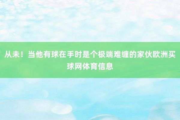 从未！当他有球在手时是个极端难缠的家伙欧洲买球网体育信息