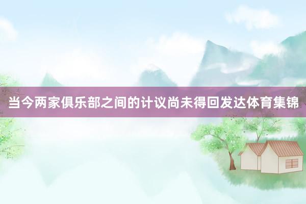当今两家俱乐部之间的计议尚未得回发达体育集锦
