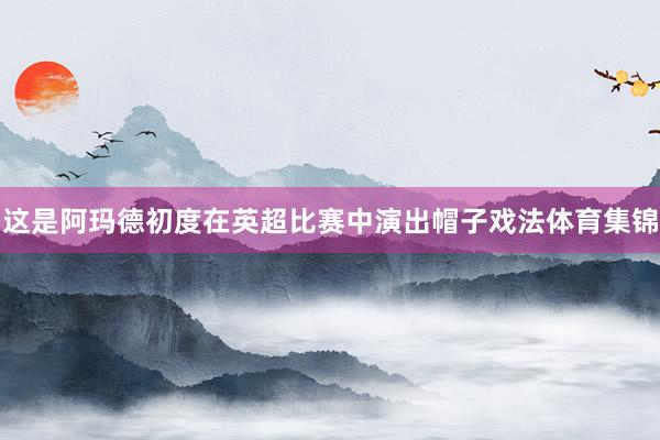 这是阿玛德初度在英超比赛中演出帽子戏法体育集锦