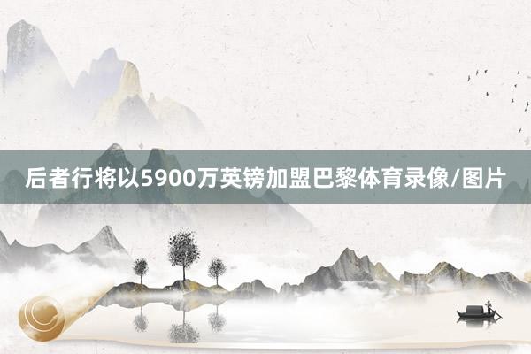 后者行将以5900万英镑加盟巴黎体育录像/图片