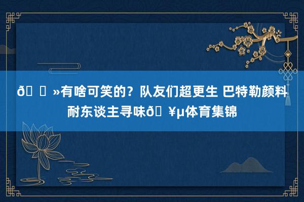 👻有啥可笑的？队友们超更生 巴特勒颜料耐东谈主寻味🥵体育集锦