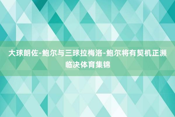 大球朗佐-鲍尔与三球拉梅洛-鲍尔将有契机正濒临决体育集锦