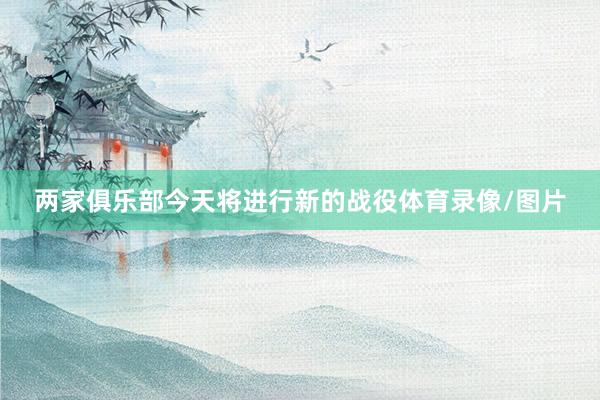 两家俱乐部今天将进行新的战役体育录像/图片