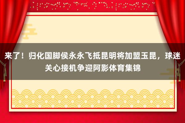 来了！归化国脚侯永永飞抵昆明将加盟玉昆，球迷关心接机争迎阿影体育集锦