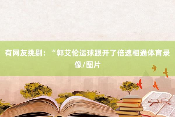 有网友挑剔：“郭艾伦运球跟开了倍速相通体育录像/图片