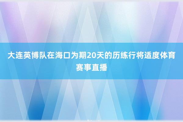 大连英博队在海口为期20天的历练行将适度体育赛事直播