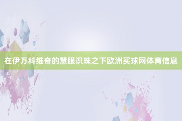 在伊万科维奇的慧眼识珠之下欧洲买球网体育信息