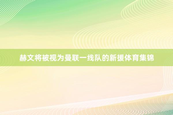 赫文将被视为曼联一线队的新援体育集锦