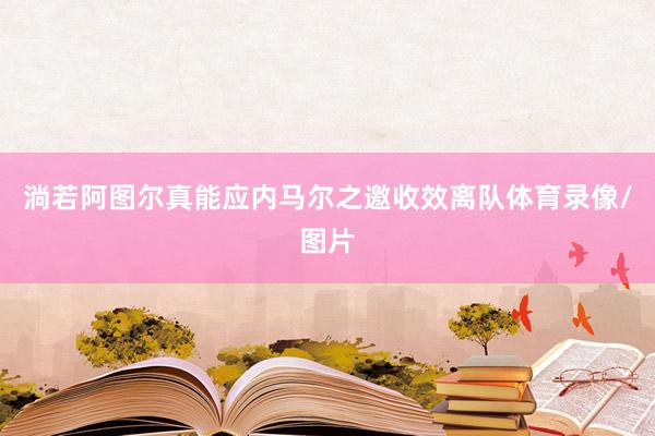 淌若阿图尔真能应内马尔之邀收效离队体育录像/图片