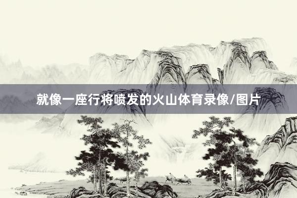 就像一座行将喷发的火山体育录像/图片