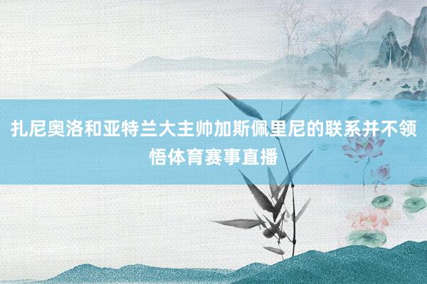 扎尼奥洛和亚特兰大主帅加斯佩里尼的联系并不领悟体育赛事直播