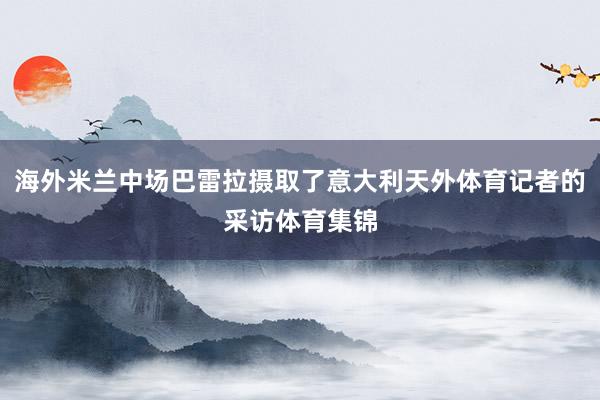 海外米兰中场巴雷拉摄取了意大利天外体育记者的采访体育集锦