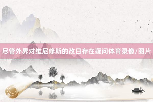 尽管外界对维尼修斯的改日存在疑问体育录像/图片