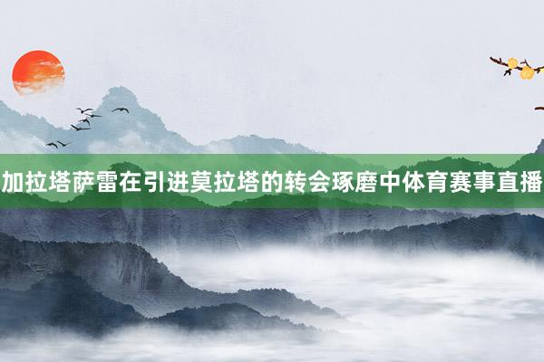 加拉塔萨雷在引进莫拉塔的转会琢磨中体育赛事直播