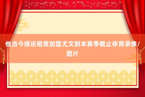 他当今接近租赁加盟尤文到本赛季截止体育录像/图片