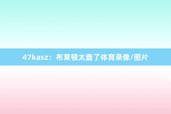 47kasz：布莱顿太蠢了体育录像/图片