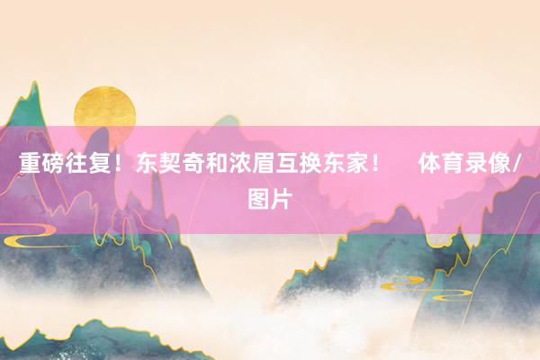 重磅往复！东契奇和浓眉互换东家！    体育录像/图片