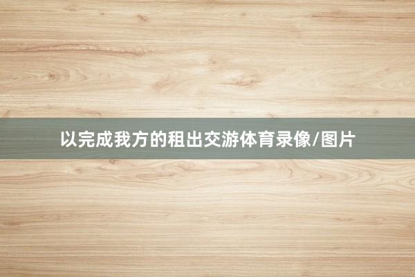 以完成我方的租出交游体育录像/图片