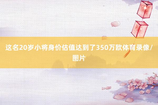 这名20岁小将身价估值达到了350万欧体育录像/图片