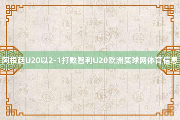 阿根廷U20以2-1打败智利U20欧洲买球网体育信息