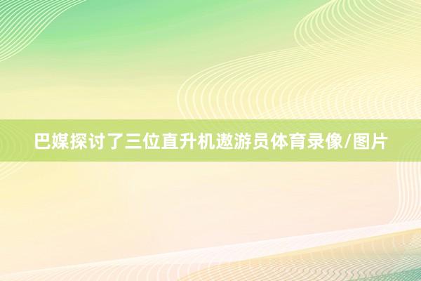 巴媒探讨了三位直升机遨游员体育录像/图片