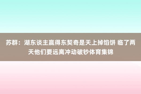 苏群：湖东谈主赢得东契奇是天上掉馅饼 临了两天他们要远离冲动破钞体育集锦