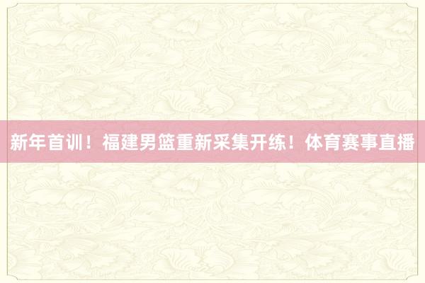 新年首训！福建男篮重新采集开练！体育赛事直播